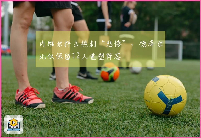 内维尔抨击热刺“悲惨”，德泽尔比仅保留12人重塑阵容