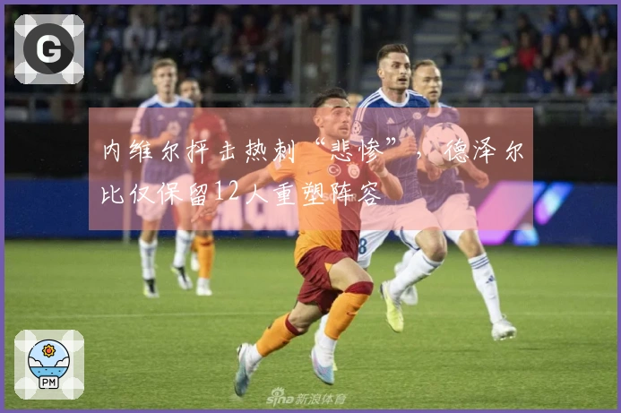内维尔抨击热刺“悲惨”，德泽尔比仅保留12人重塑阵容