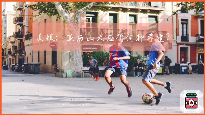 美媒：亚历山大应得何种尊重？